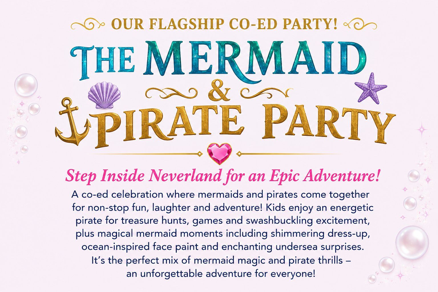 The Mermaid and Pirate Party &mdash; our flagship co-ed party. Step inside Neverland for an epic adventure: treasure hunts, games, swashbuckling excitement, shimmering dress-up, ocean-inspired face paint and undersea surprises.