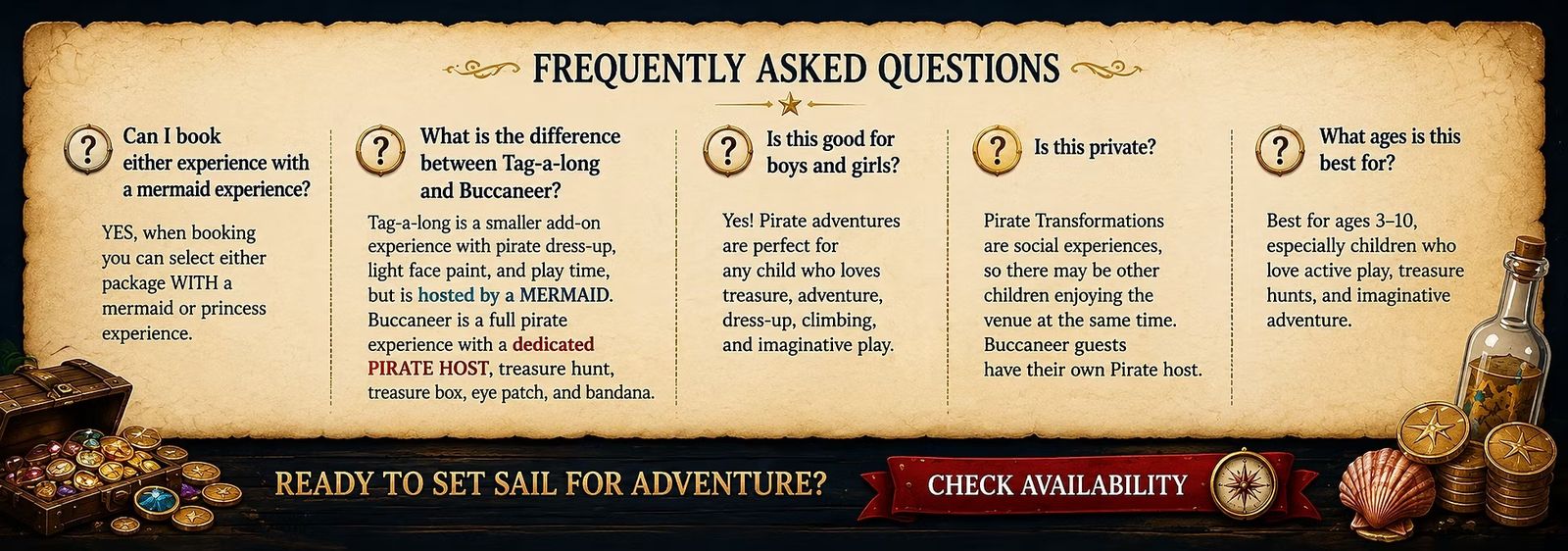 Frequently asked questions: either package can be booked with a mermaid or princess experience. Tag-a-Long is a smaller add-on hosted by a mermaid; the Buccaneer is a full pirate experience with a dedicated Pirate host, treasure hunt, treasure box, eye patch and bandana. Pirate adventures suit boys and girls, are social experiences, and are best for ages 3 to 10. Ready to set sail for adventure?