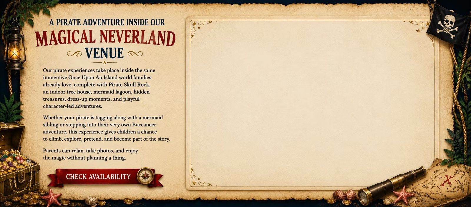 A pirate adventure inside our magical Neverland venue: Pirate Skull Rock, an indoor tree house, the mermaid lagoon, hidden treasures, dress-up moments and playful character-led adventures &mdash; while parents relax, take photos and enjoy the magic.